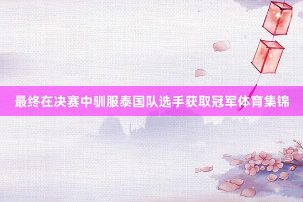 最终在决赛中驯服泰国队选手获取冠军体育集锦