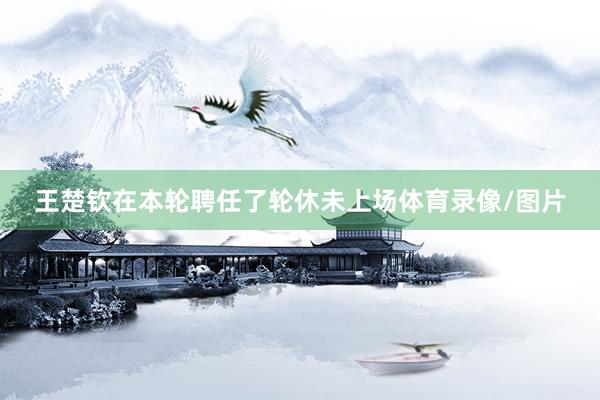 王楚钦在本轮聘任了轮休未上场体育录像/图片