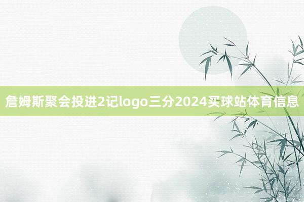 詹姆斯聚会投进2记logo三分2024买球站体育信息