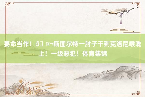 要命当作！🤬斯图尔特一肘子干到克洛尼喉咙上！一级恶犯！体育集锦