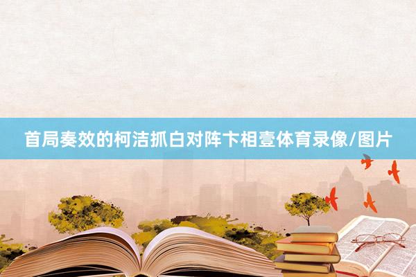 首局奏效的柯洁抓白对阵卞相壹体育录像/图片
