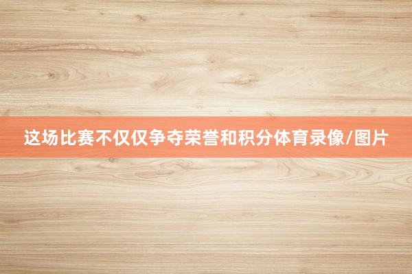 这场比赛不仅仅争夺荣誉和积分体育录像/图片