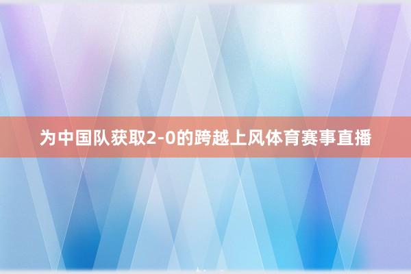 为中国队获取2-0的跨越上风体育赛事直播