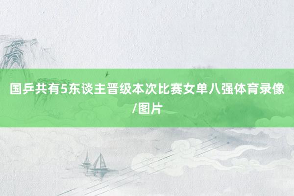 国乒共有5东谈主晋级本次比赛女单八强体育录像/图片