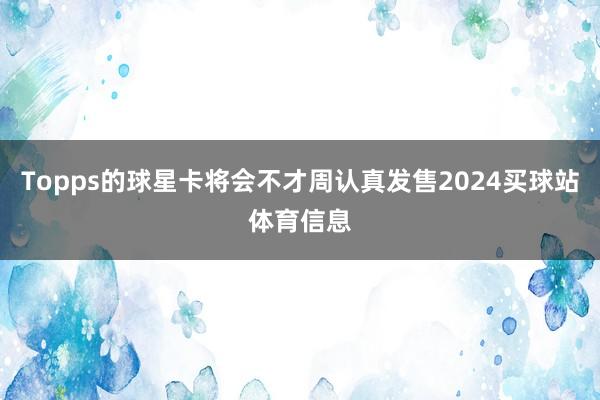 Topps的球星卡将会不才周认真发售2024买球站体育信息