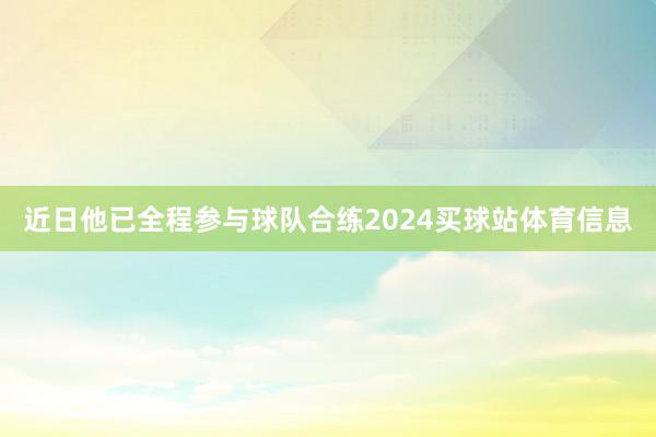 近日他已全程参与球队合练2024买球站体育信息