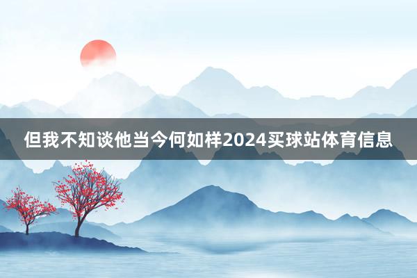 但我不知谈他当今何如样2024买球站体育信息