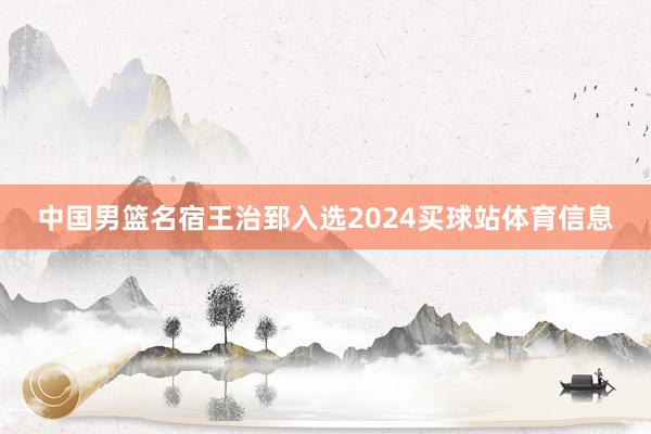 中国男篮名宿王治郅入选2024买球站体育信息