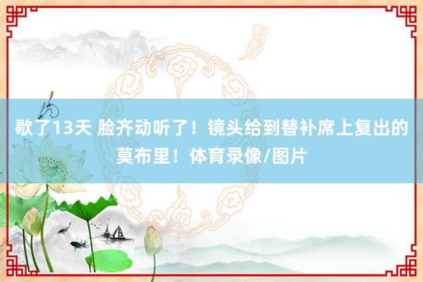 歇了13天 脸齐动听了！镜头给到替补席上复出的莫布里！体育录像/图片