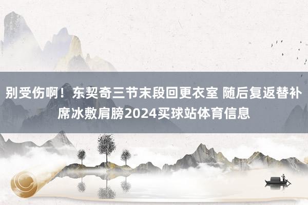 别受伤啊！东契奇三节末段回更衣室 随后复返替补席冰敷肩膀2024买球站体育信息