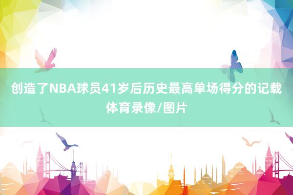 创造了NBA球员41岁后历史最高单场得分的记载体育录像/图片