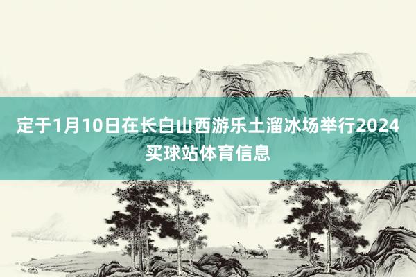 定于1月10日在长白山西游乐土溜冰场举行2024买球站体育信息
