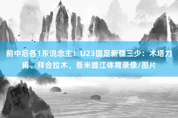 前中后各1东说念主！U23国足新疆三少：木塔力甫、拜合拉木、吾米提江体育录像/图片