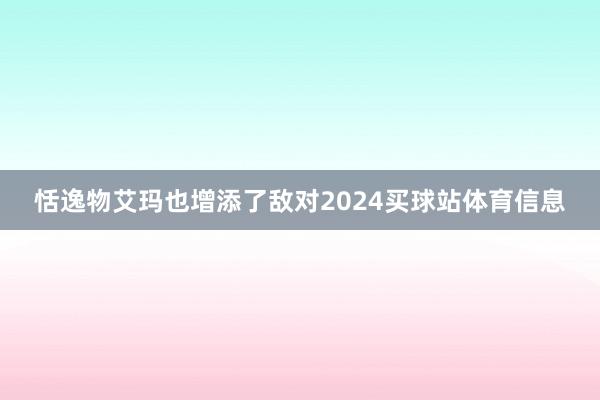 恬逸物艾玛也增添了敌对2024买球站体育信息