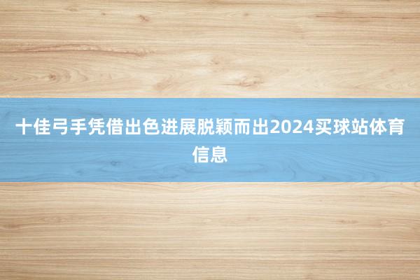 十佳弓手凭借出色进展脱颖而出2024买球站体育信息
