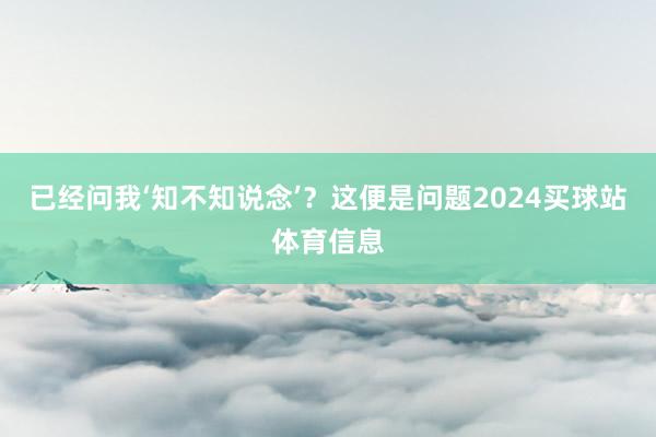 已经问我‘知不知说念’？这便是问题2024买球站体育信息