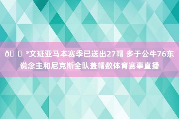 😮文班亚马本赛季已送出27帽 多于公牛76东说念主和尼克斯全队盖帽数体育赛事直播