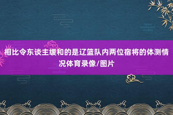 相比令东谈主缓和的是辽篮队内两位宿将的体测情况体育录像/图片