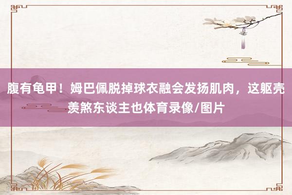 腹有龟甲！姆巴佩脱掉球衣融会发扬肌肉，这躯壳羡煞东谈主也体育录像/图片