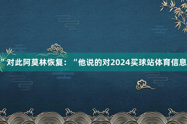 ”对此阿莫林恢复：“他说的对2024买球站体育信息