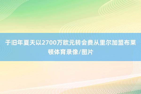 于旧年夏天以2700万欧元转会费从里尔加盟布莱顿体育录像/图片