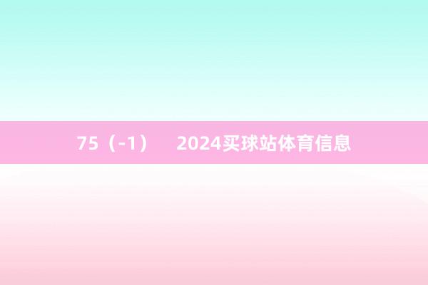 75（-1）    2024买球站体育信息