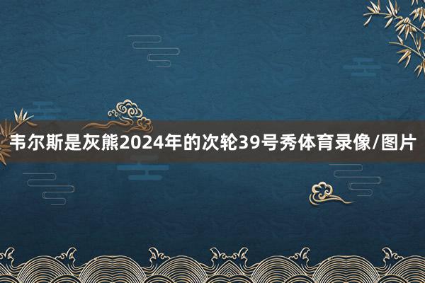 韦尔斯是灰熊2024年的次轮39号秀体育录像/图片