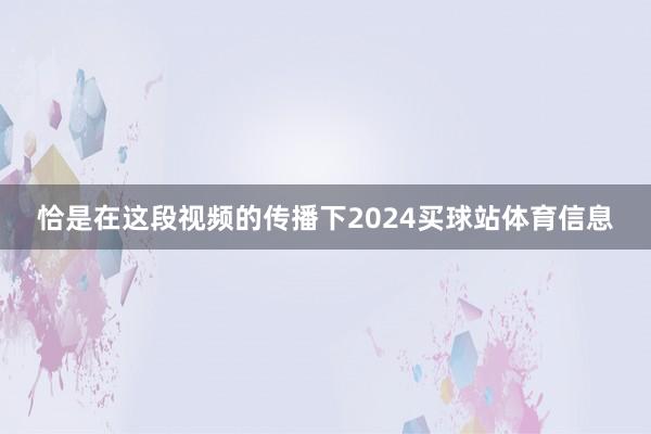 恰是在这段视频的传播下2024买球站体育信息