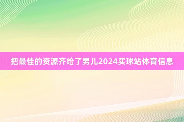 把最佳的资源齐给了男儿2024买球站体育信息