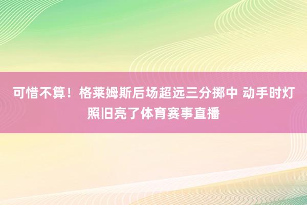 可惜不算！格莱姆斯后场超远三分掷中 动手时灯照旧亮了体育赛事直播