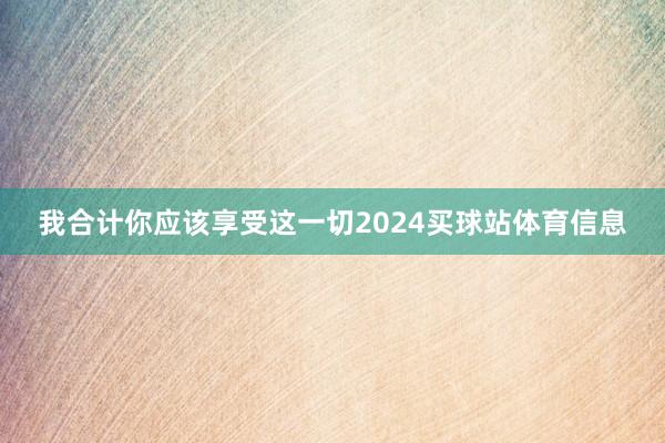 我合计你应该享受这一切2024买球站体育信息