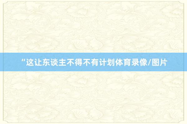 “这让东谈主不得不有计划体育录像/图片