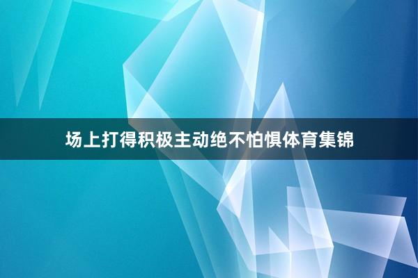 场上打得积极主动绝不怕惧体育集锦