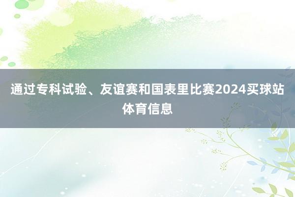 通过专科试验、友谊赛和国表里比赛2024买球站体育信息