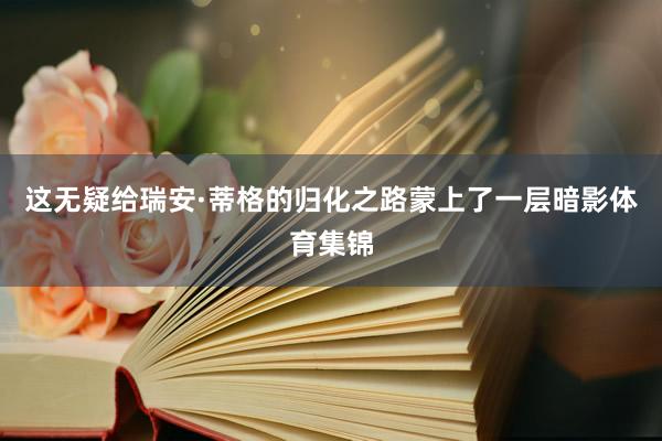 这无疑给瑞安·蒂格的归化之路蒙上了一层暗影体育集锦