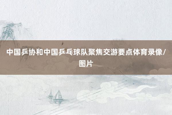 中国乒协和中国乒乓球队聚焦交游要点体育录像/图片