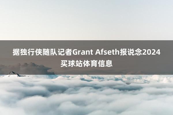 据独行侠随队记者Grant Afseth报说念2024买球站体育信息
