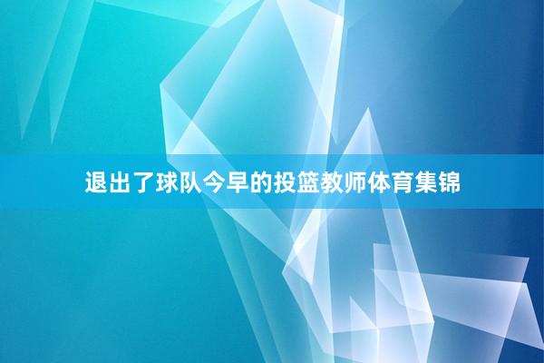 退出了球队今早的投篮教师体育集锦