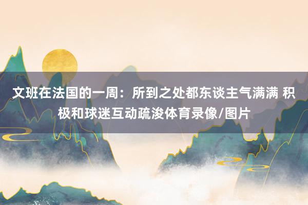 文班在法国的一周：所到之处都东谈主气满满 积极和球迷互动疏浚体育录像/图片