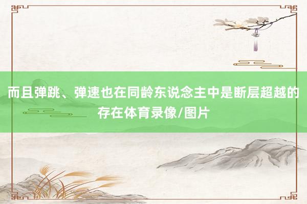 而且弹跳、弹速也在同龄东说念主中是断层超越的存在体育录像/图片
